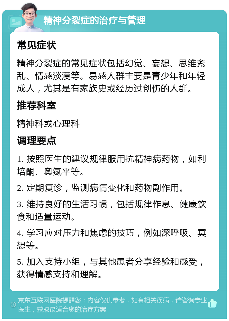 精神分裂症的治疗与管理 常见症状 精神分裂症的常见症状包括幻觉、妄想、思维紊乱、情感淡漠等。易感人群主要是青少年和年轻成人，尤其是有家族史或经历过创伤的人群。 推荐科室 精神科或心理科 调理要点 1. 按照医生的建议规律服用抗精神病药物，如利培酮、奥氮平等。 2. 定期复诊，监测病情变化和药物副作用。 3. 维持良好的生活习惯，包括规律作息、健康饮食和适量运动。 4. 学习应对压力和焦虑的技巧，例如深呼吸、冥想等。 5. 加入支持小组，与其他患者分享经验和感受，获得情感支持和理解。