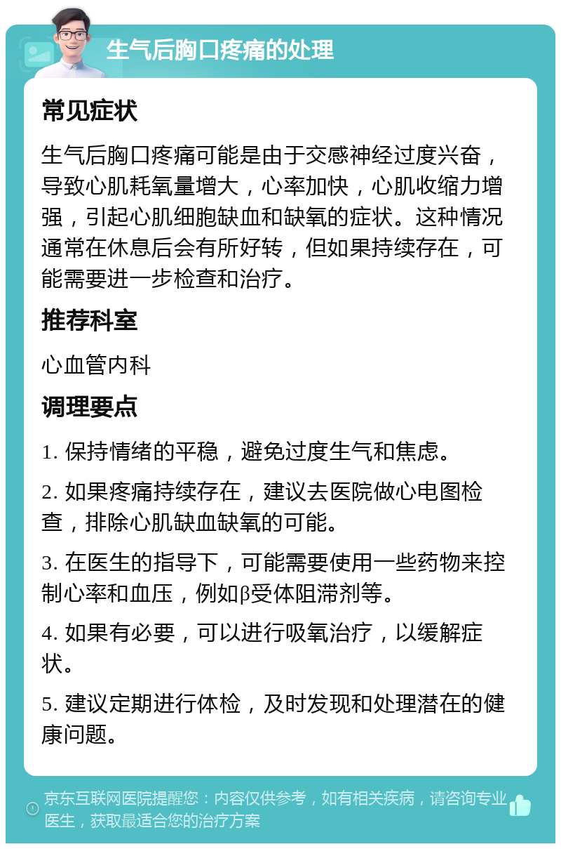 生气后胸口疼痛的处理 常见症状 生气后胸口疼痛可能是由于交感神经过度兴奋，导致心肌耗氧量增大，心率加快，心肌收缩力增强，引起心肌细胞缺血和缺氧的症状。这种情况通常在休息后会有所好转，但如果持续存在，可能需要进一步检查和治疗。 推荐科室 心血管内科 调理要点 1. 保持情绪的平稳，避免过度生气和焦虑。 2. 如果疼痛持续存在，建议去医院做心电图检查，排除心肌缺血缺氧的可能。 3. 在医生的指导下，可能需要使用一些药物来控制心率和血压，例如β受体阻滞剂等。 4. 如果有必要，可以进行吸氧治疗，以缓解症状。 5. 建议定期进行体检，及时发现和处理潜在的健康问题。