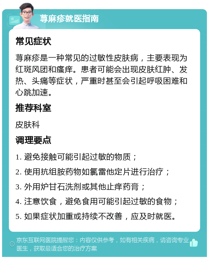 荨麻疹就医指南 常见症状 荨麻疹是一种常见的过敏性皮肤病，主要表现为红斑风团和瘙痒。患者可能会出现皮肤红肿、发热、头痛等症状，严重时甚至会引起呼吸困难和心跳加速。 推荐科室 皮肤科 调理要点 1. 避免接触可能引起过敏的物质； 2. 使用抗组胺药物如氯雷他定片进行治疗； 3. 外用炉甘石洗剂或其他止痒药膏； 4. 注意饮食，避免食用可能引起过敏的食物； 5. 如果症状加重或持续不改善，应及时就医。