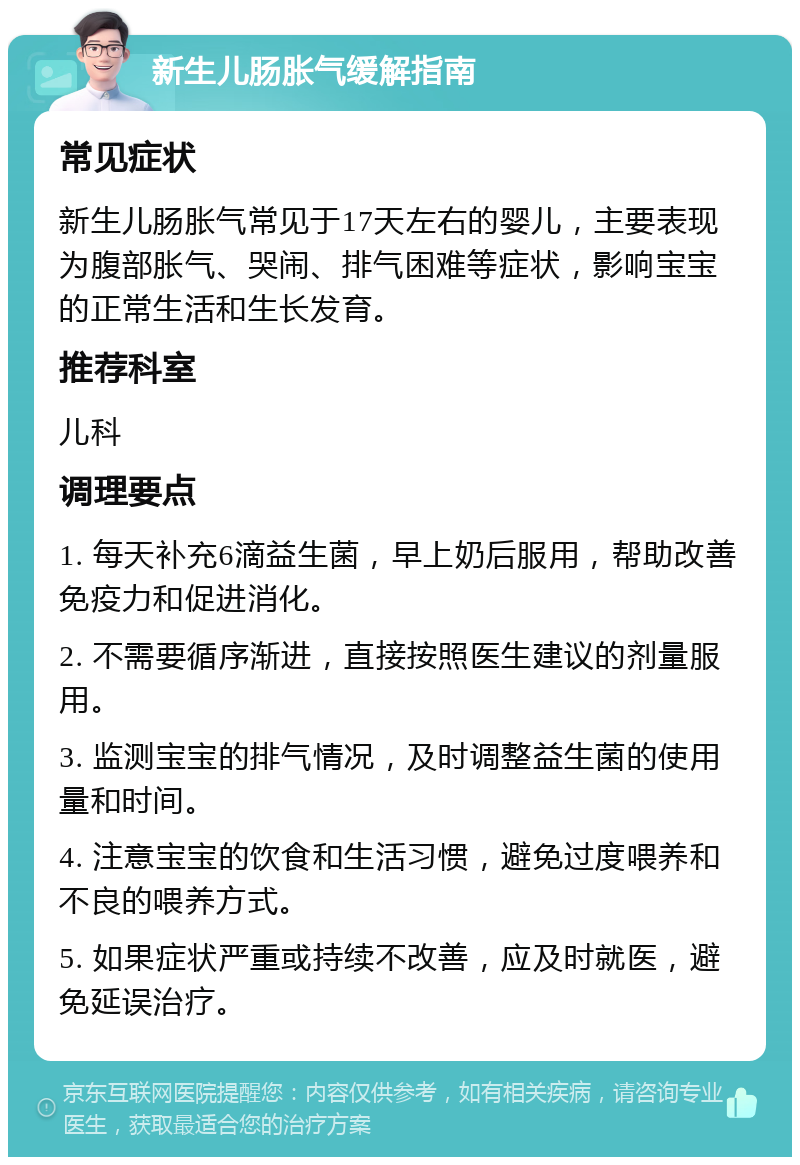 新生儿肠胀气缓解指南 常见症状 新生儿肠胀气常见于17天左右的婴儿，主要表现为腹部胀气、哭闹、排气困难等症状，影响宝宝的正常生活和生长发育。 推荐科室 儿科 调理要点 1. 每天补充6滴益生菌，早上奶后服用，帮助改善免疫力和促进消化。 2. 不需要循序渐进，直接按照医生建议的剂量服用。 3. 监测宝宝的排气情况，及时调整益生菌的使用量和时间。 4. 注意宝宝的饮食和生活习惯，避免过度喂养和不良的喂养方式。 5. 如果症状严重或持续不改善，应及时就医，避免延误治疗。