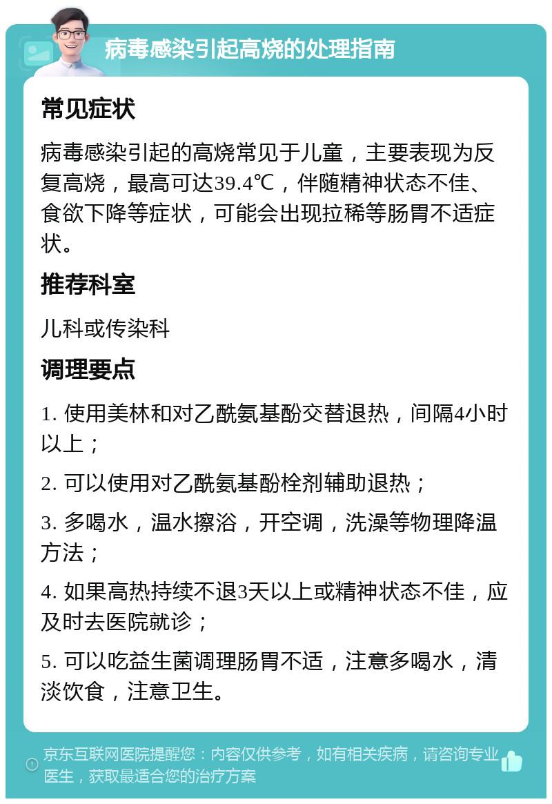 病毒感染引起高烧的处理指南 常见症状 病毒感染引起的高烧常见于儿童，主要表现为反复高烧，最高可达39.4℃，伴随精神状态不佳、食欲下降等症状，可能会出现拉稀等肠胃不适症状。 推荐科室 儿科或传染科 调理要点 1. 使用美林和对乙酰氨基酚交替退热，间隔4小时以上； 2. 可以使用对乙酰氨基酚栓剂辅助退热； 3. 多喝水，温水擦浴，开空调，洗澡等物理降温方法； 4. 如果高热持续不退3天以上或精神状态不佳，应及时去医院就诊； 5. 可以吃益生菌调理肠胃不适，注意多喝水，清淡饮食，注意卫生。