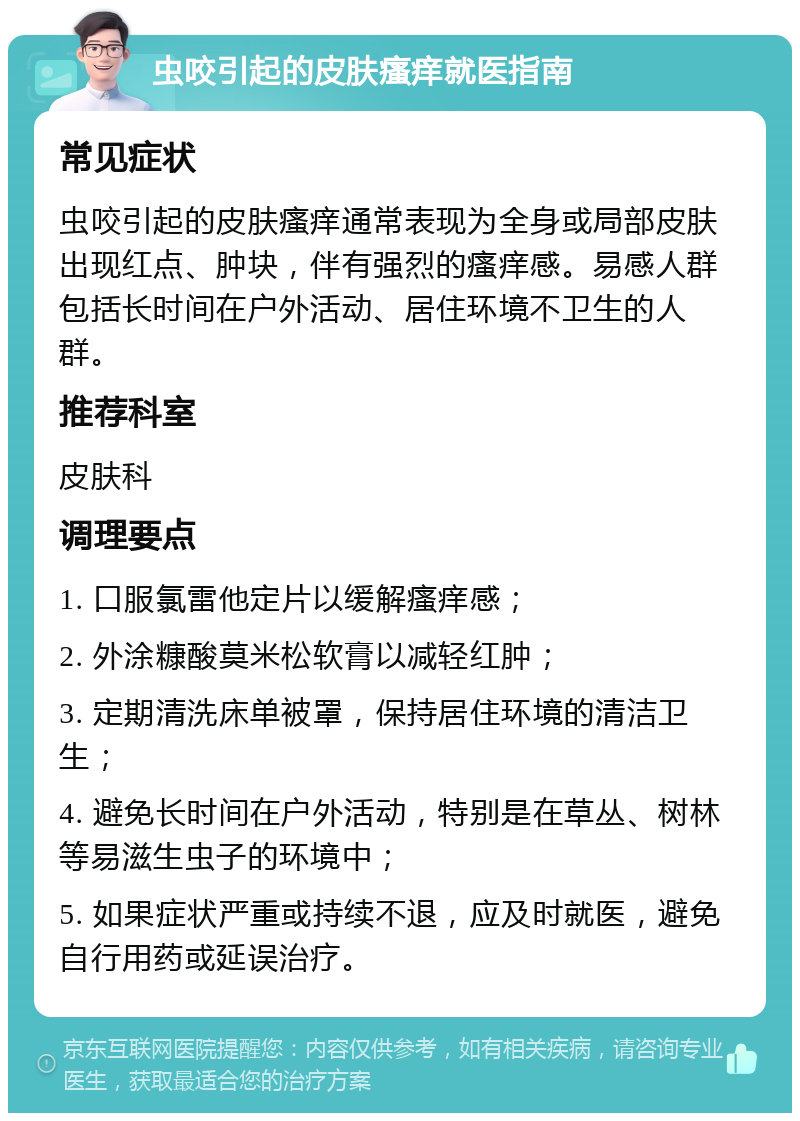 虫咬引起的皮肤瘙痒就医指南 常见症状 虫咬引起的皮肤瘙痒通常表现为全身或局部皮肤出现红点、肿块，伴有强烈的瘙痒感。易感人群包括长时间在户外活动、居住环境不卫生的人群。 推荐科室 皮肤科 调理要点 1. 口服氯雷他定片以缓解瘙痒感； 2. 外涂糠酸莫米松软膏以减轻红肿； 3. 定期清洗床单被罩，保持居住环境的清洁卫生； 4. 避免长时间在户外活动，特别是在草丛、树林等易滋生虫子的环境中； 5. 如果症状严重或持续不退，应及时就医，避免自行用药或延误治疗。