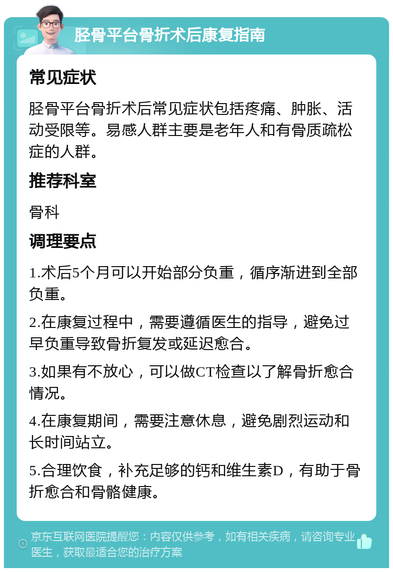 胫骨平台骨折术后康复指南 常见症状 胫骨平台骨折术后常见症状包括疼痛、肿胀、活动受限等。易感人群主要是老年人和有骨质疏松症的人群。 推荐科室 骨科 调理要点 1.术后5个月可以开始部分负重，循序渐进到全部负重。 2.在康复过程中，需要遵循医生的指导，避免过早负重导致骨折复发或延迟愈合。 3.如果有不放心，可以做CT检查以了解骨折愈合情况。 4.在康复期间，需要注意休息，避免剧烈运动和长时间站立。 5.合理饮食，补充足够的钙和维生素D，有助于骨折愈合和骨骼健康。