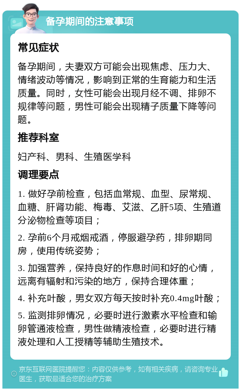 备孕期间的注意事项 常见症状 备孕期间，夫妻双方可能会出现焦虑、压力大、情绪波动等情况，影响到正常的生育能力和生活质量。同时，女性可能会出现月经不调、排卵不规律等问题，男性可能会出现精子质量下降等问题。 推荐科室 妇产科、男科、生殖医学科 调理要点 1. 做好孕前检查，包括血常规、血型、尿常规、血糖、肝肾功能、梅毒、艾滋、乙肝5项、生殖道分泌物检查等项目； 2. 孕前6个月戒烟戒酒，停服避孕药，排卵期同房，使用传统姿势； 3. 加强营养，保持良好的作息时间和好的心情，远离有辐射和污染的地方，保持合理体重； 4. 补充叶酸，男女双方每天按时补充0.4mg叶酸； 5. 监测排卵情况，必要时进行激素水平检查和输卵管通液检查，男性做精液检查，必要时进行精液处理和人工授精等辅助生殖技术。