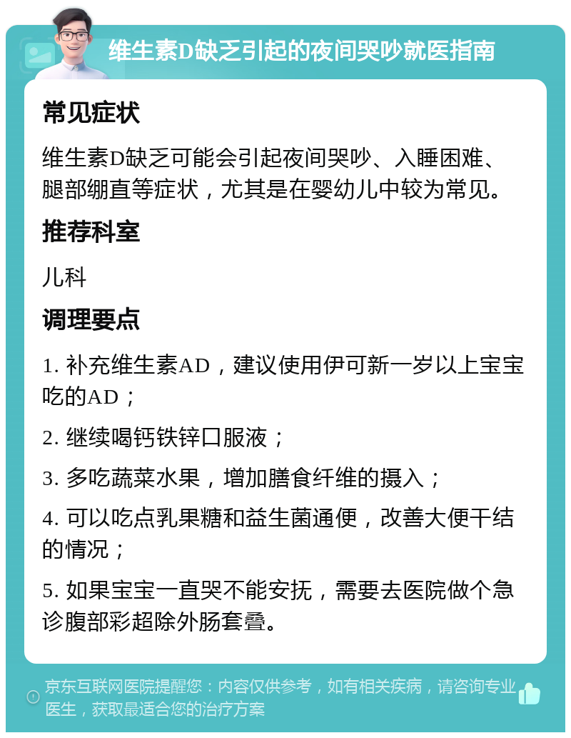 维生素D缺乏引起的夜间哭吵就医指南 常见症状 维生素D缺乏可能会引起夜间哭吵、入睡困难、腿部绷直等症状，尤其是在婴幼儿中较为常见。 推荐科室 儿科 调理要点 1. 补充维生素AD，建议使用伊可新一岁以上宝宝吃的AD； 2. 继续喝钙铁锌口服液； 3. 多吃蔬菜水果，增加膳食纤维的摄入； 4. 可以吃点乳果糖和益生菌通便，改善大便干结的情况； 5. 如果宝宝一直哭不能安抚，需要去医院做个急诊腹部彩超除外肠套叠。