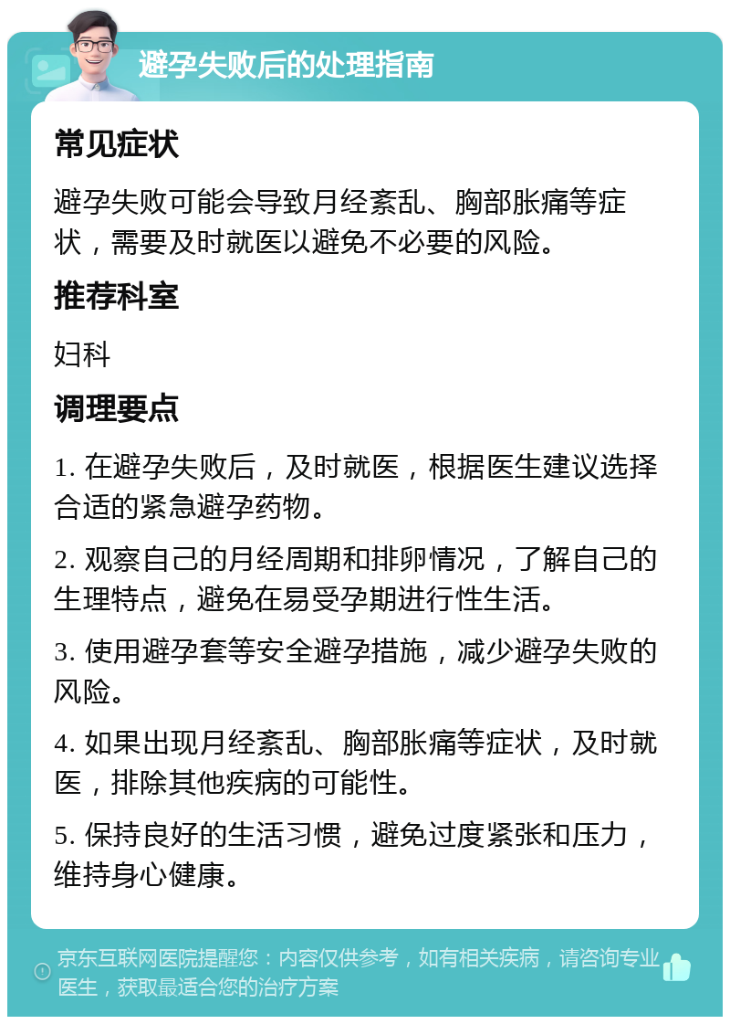 避孕失败后的处理指南 常见症状 避孕失败可能会导致月经紊乱、胸部胀痛等症状，需要及时就医以避免不必要的风险。 推荐科室 妇科 调理要点 1. 在避孕失败后，及时就医，根据医生建议选择合适的紧急避孕药物。 2. 观察自己的月经周期和排卵情况，了解自己的生理特点，避免在易受孕期进行性生活。 3. 使用避孕套等安全避孕措施，减少避孕失败的风险。 4. 如果出现月经紊乱、胸部胀痛等症状，及时就医，排除其他疾病的可能性。 5. 保持良好的生活习惯，避免过度紧张和压力，维持身心健康。