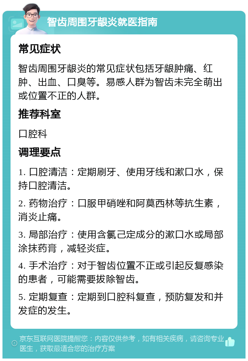 智齿周围牙龈炎就医指南 常见症状 智齿周围牙龈炎的常见症状包括牙龈肿痛、红肿、出血、口臭等。易感人群为智齿未完全萌出或位置不正的人群。 推荐科室 口腔科 调理要点 1. 口腔清洁：定期刷牙、使用牙线和漱口水，保持口腔清洁。 2. 药物治疗：口服甲硝唑和阿莫西林等抗生素，消炎止痛。 3. 局部治疗：使用含氯己定成分的漱口水或局部涂抹药膏，减轻炎症。 4. 手术治疗：对于智齿位置不正或引起反复感染的患者，可能需要拔除智齿。 5. 定期复查：定期到口腔科复查，预防复发和并发症的发生。