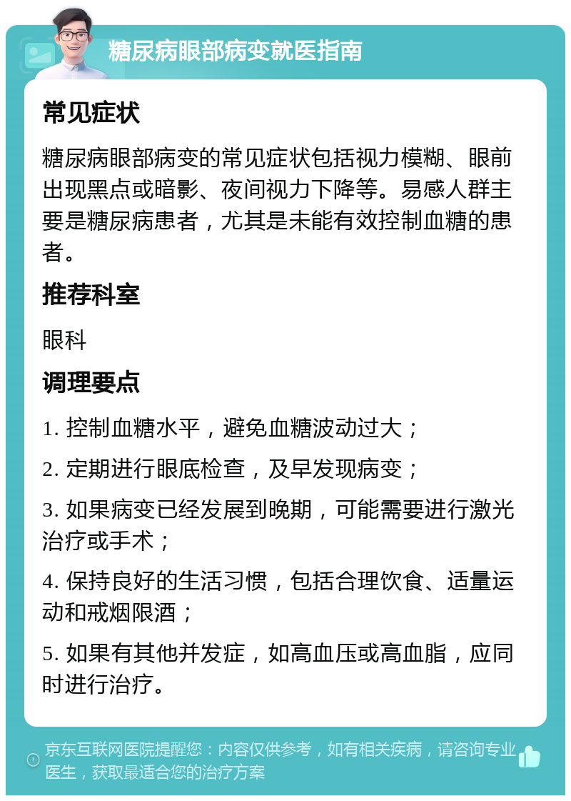 糖尿病眼部病变就医指南 常见症状 糖尿病眼部病变的常见症状包括视力模糊、眼前出现黑点或暗影、夜间视力下降等。易感人群主要是糖尿病患者，尤其是未能有效控制血糖的患者。 推荐科室 眼科 调理要点 1. 控制血糖水平，避免血糖波动过大； 2. 定期进行眼底检查，及早发现病变； 3. 如果病变已经发展到晚期，可能需要进行激光治疗或手术； 4. 保持良好的生活习惯，包括合理饮食、适量运动和戒烟限酒； 5. 如果有其他并发症，如高血压或高血脂，应同时进行治疗。