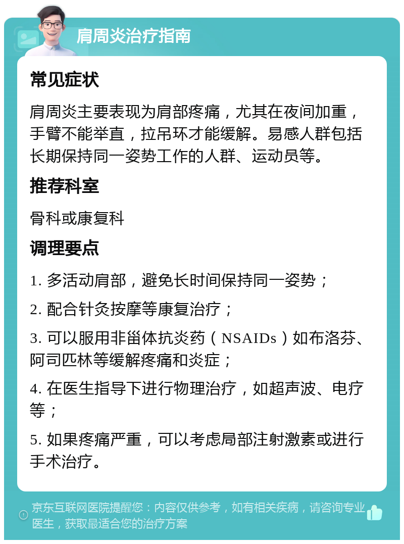 肩周炎治疗指南 常见症状 肩周炎主要表现为肩部疼痛，尤其在夜间加重，手臂不能举直，拉吊环才能缓解。易感人群包括长期保持同一姿势工作的人群、运动员等。 推荐科室 骨科或康复科 调理要点 1. 多活动肩部，避免长时间保持同一姿势； 2. 配合针灸按摩等康复治疗； 3. 可以服用非甾体抗炎药（NSAIDs）如布洛芬、阿司匹林等缓解疼痛和炎症； 4. 在医生指导下进行物理治疗，如超声波、电疗等； 5. 如果疼痛严重，可以考虑局部注射激素或进行手术治疗。