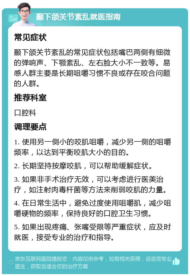 颞下颌关节紊乱就医指南 常见症状 颞下颌关节紊乱的常见症状包括嘴巴两侧有细微的弹响声、下颚紊乱、左右脸大小不一致等。易感人群主要是长期咀嚼习惯不良或存在咬合问题的人群。 推荐科室 口腔科 调理要点 1. 使用另一侧小的咬肌咀嚼，减少另一侧的咀嚼频率，以达到平衡咬肌大小的目的。 2. 长期坚持按摩咬肌，可以帮助缓解症状。 3. 如果非手术治疗无效，可以考虑进行医美治疗，如注射肉毒杆菌等方法来削弱咬肌的力量。 4. 在日常生活中，避免过度使用咀嚼肌，减少咀嚼硬物的频率，保持良好的口腔卫生习惯。 5. 如果出现疼痛、张嘴受限等严重症状，应及时就医，接受专业的治疗和指导。