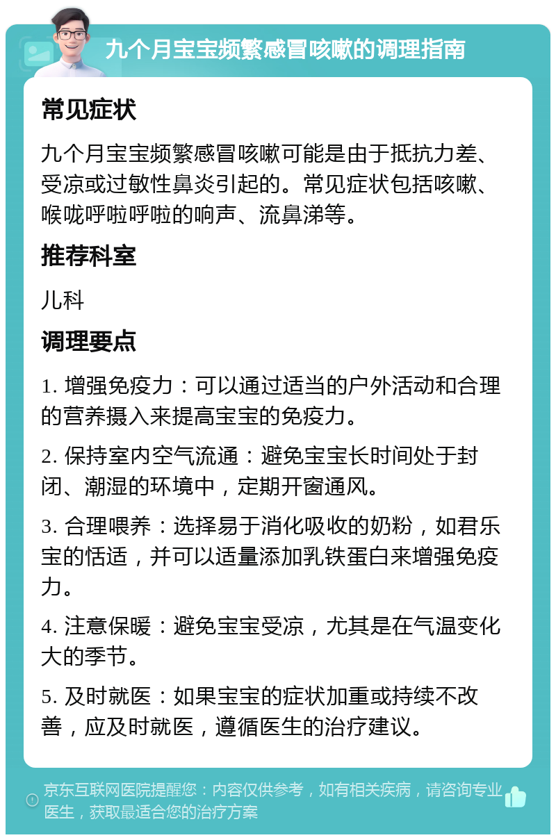 九个月宝宝频繁感冒咳嗽的调理指南 常见症状 九个月宝宝频繁感冒咳嗽可能是由于抵抗力差、受凉或过敏性鼻炎引起的。常见症状包括咳嗽、喉咙呼啦呼啦的响声、流鼻涕等。 推荐科室 儿科 调理要点 1. 增强免疫力：可以通过适当的户外活动和合理的营养摄入来提高宝宝的免疫力。 2. 保持室内空气流通：避免宝宝长时间处于封闭、潮湿的环境中，定期开窗通风。 3. 合理喂养：选择易于消化吸收的奶粉，如君乐宝的恬适，并可以适量添加乳铁蛋白来增强免疫力。 4. 注意保暖：避免宝宝受凉，尤其是在气温变化大的季节。 5. 及时就医：如果宝宝的症状加重或持续不改善，应及时就医，遵循医生的治疗建议。