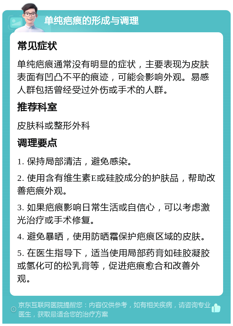 单纯疤痕的形成与调理 常见症状 单纯疤痕通常没有明显的症状，主要表现为皮肤表面有凹凸不平的痕迹，可能会影响外观。易感人群包括曾经受过外伤或手术的人群。 推荐科室 皮肤科或整形外科 调理要点 1. 保持局部清洁，避免感染。 2. 使用含有维生素E或硅胶成分的护肤品，帮助改善疤痕外观。 3. 如果疤痕影响日常生活或自信心，可以考虑激光治疗或手术修复。 4. 避免暴晒，使用防晒霜保护疤痕区域的皮肤。 5. 在医生指导下，适当使用局部药膏如硅胶凝胶或氢化可的松乳膏等，促进疤痕愈合和改善外观。