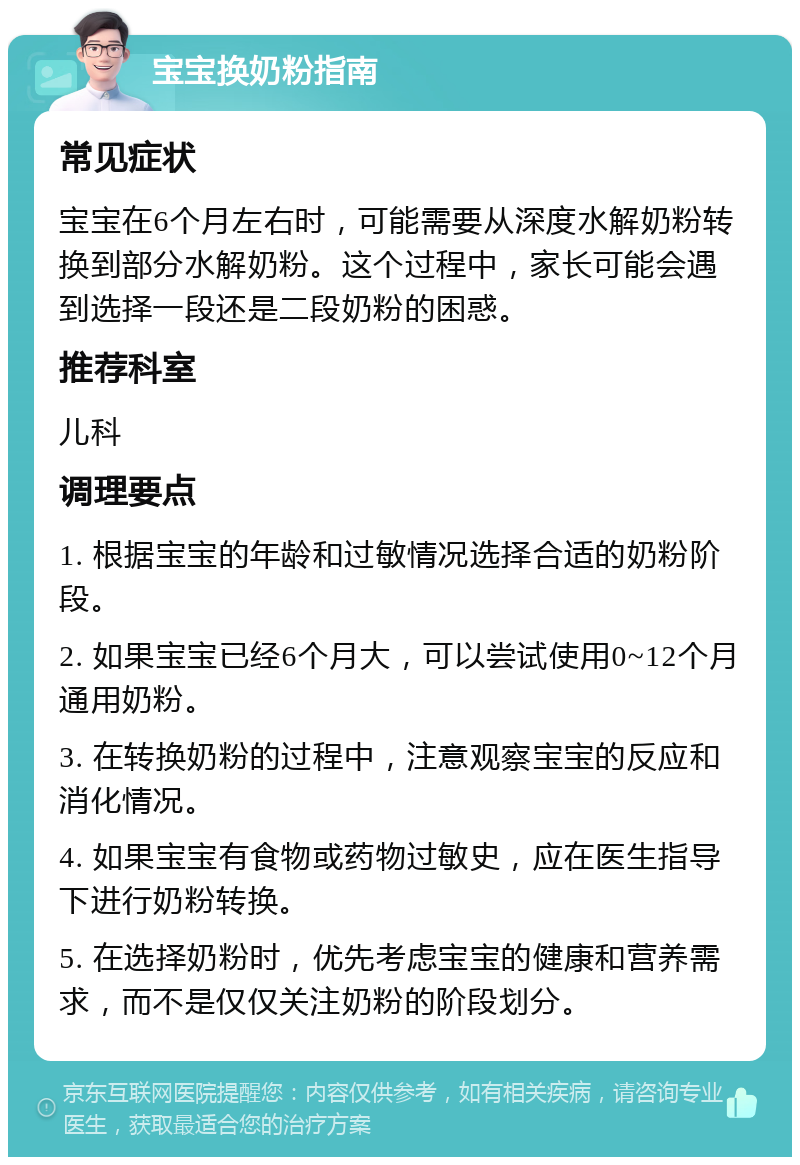 宝宝换奶粉指南 常见症状 宝宝在6个月左右时，可能需要从深度水解奶粉转换到部分水解奶粉。这个过程中，家长可能会遇到选择一段还是二段奶粉的困惑。 推荐科室 儿科 调理要点 1. 根据宝宝的年龄和过敏情况选择合适的奶粉阶段。 2. 如果宝宝已经6个月大，可以尝试使用0~12个月通用奶粉。 3. 在转换奶粉的过程中，注意观察宝宝的反应和消化情况。 4. 如果宝宝有食物或药物过敏史，应在医生指导下进行奶粉转换。 5. 在选择奶粉时，优先考虑宝宝的健康和营养需求，而不是仅仅关注奶粉的阶段划分。