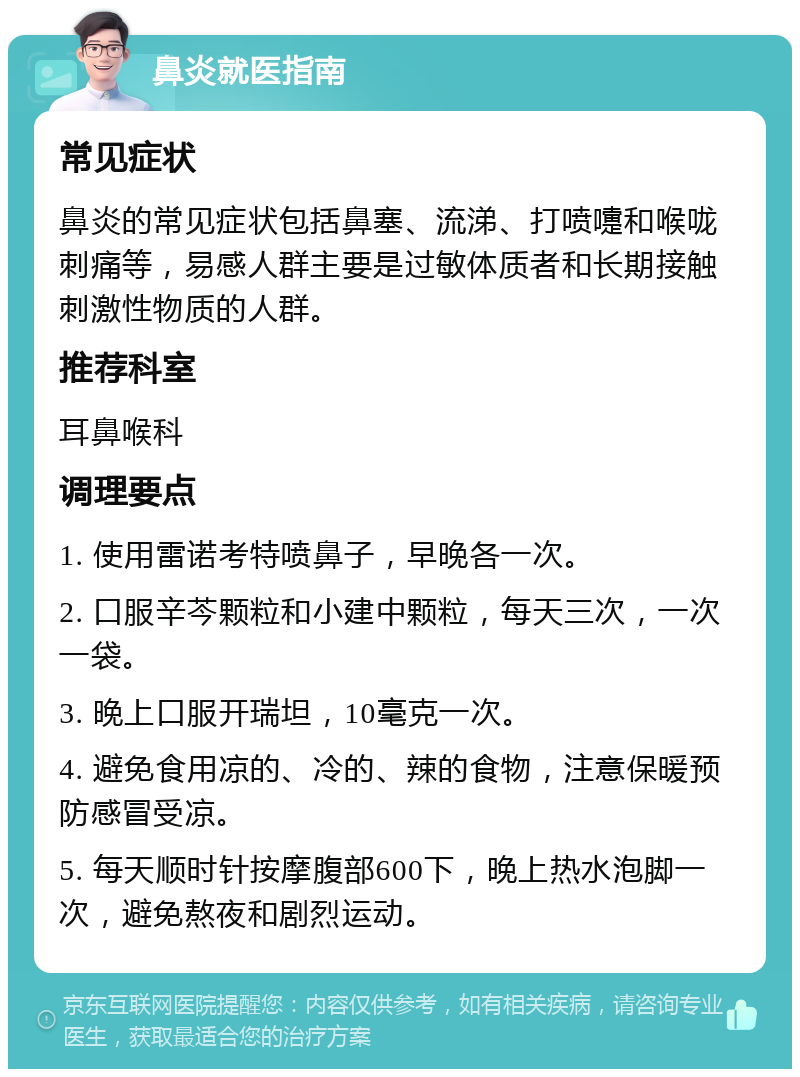 鼻炎就医指南 常见症状 鼻炎的常见症状包括鼻塞、流涕、打喷嚏和喉咙刺痛等，易感人群主要是过敏体质者和长期接触刺激性物质的人群。 推荐科室 耳鼻喉科 调理要点 1. 使用雷诺考特喷鼻子，早晚各一次。 2. 口服辛芩颗粒和小建中颗粒，每天三次，一次一袋。 3. 晚上口服开瑞坦，10毫克一次。 4. 避免食用凉的、冷的、辣的食物，注意保暖预防感冒受凉。 5. 每天顺时针按摩腹部600下，晚上热水泡脚一次，避免熬夜和剧烈运动。