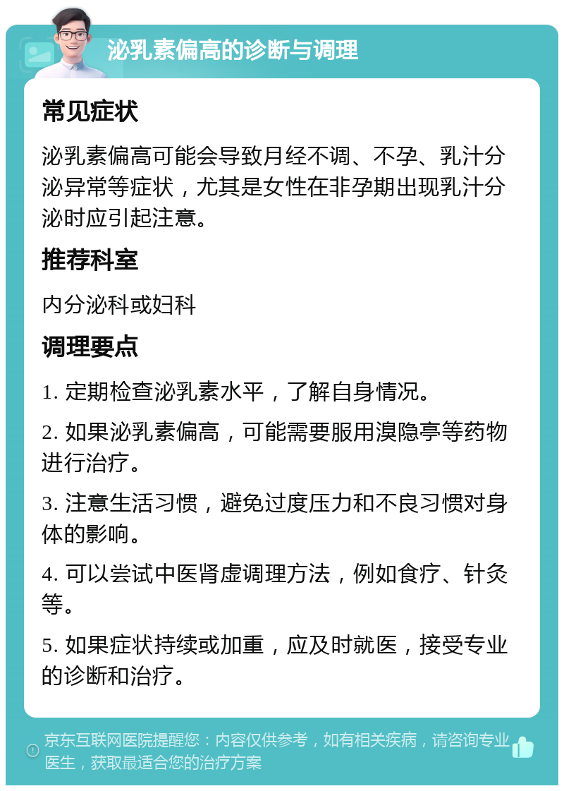 泌乳素偏高的诊断与调理 常见症状 泌乳素偏高可能会导致月经不调、不孕、乳汁分泌异常等症状，尤其是女性在非孕期出现乳汁分泌时应引起注意。 推荐科室 内分泌科或妇科 调理要点 1. 定期检查泌乳素水平，了解自身情况。 2. 如果泌乳素偏高，可能需要服用溴隐亭等药物进行治疗。 3. 注意生活习惯，避免过度压力和不良习惯对身体的影响。 4. 可以尝试中医肾虚调理方法，例如食疗、针灸等。 5. 如果症状持续或加重，应及时就医，接受专业的诊断和治疗。