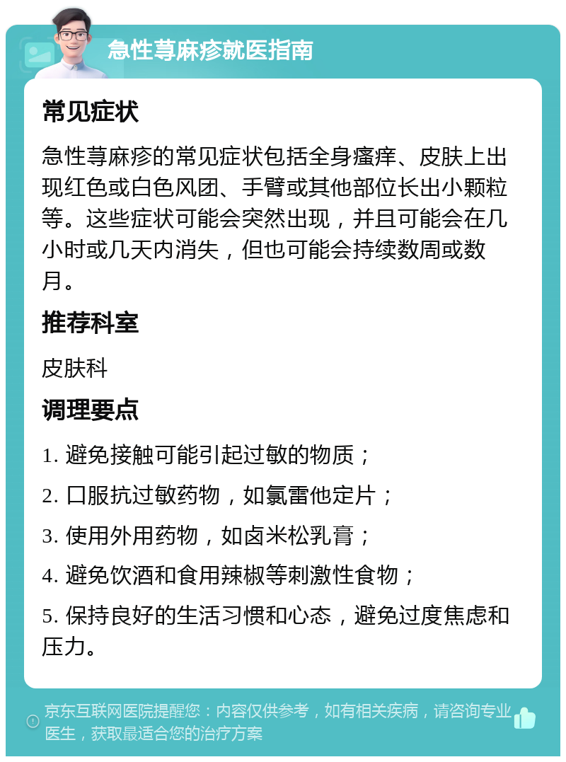 急性荨麻疹就医指南 常见症状 急性荨麻疹的常见症状包括全身瘙痒、皮肤上出现红色或白色风团、手臂或其他部位长出小颗粒等。这些症状可能会突然出现，并且可能会在几小时或几天内消失，但也可能会持续数周或数月。 推荐科室 皮肤科 调理要点 1. 避免接触可能引起过敏的物质； 2. 口服抗过敏药物，如氯雷他定片； 3. 使用外用药物，如卤米松乳膏； 4. 避免饮酒和食用辣椒等刺激性食物； 5. 保持良好的生活习惯和心态，避免过度焦虑和压力。