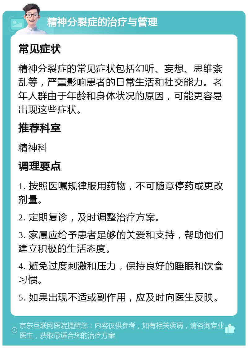 精神分裂症的治疗与管理 常见症状 精神分裂症的常见症状包括幻听、妄想、思维紊乱等，严重影响患者的日常生活和社交能力。老年人群由于年龄和身体状况的原因，可能更容易出现这些症状。 推荐科室 精神科 调理要点 1. 按照医嘱规律服用药物，不可随意停药或更改剂量。 2. 定期复诊，及时调整治疗方案。 3. 家属应给予患者足够的关爱和支持，帮助他们建立积极的生活态度。 4. 避免过度刺激和压力，保持良好的睡眠和饮食习惯。 5. 如果出现不适或副作用，应及时向医生反映。