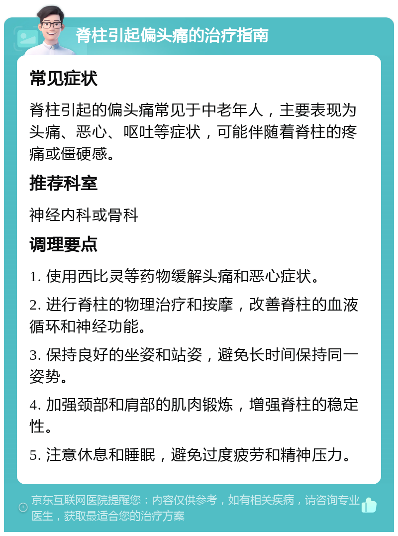 脊柱引起偏头痛的治疗指南 常见症状 脊柱引起的偏头痛常见于中老年人，主要表现为头痛、恶心、呕吐等症状，可能伴随着脊柱的疼痛或僵硬感。 推荐科室 神经内科或骨科 调理要点 1. 使用西比灵等药物缓解头痛和恶心症状。 2. 进行脊柱的物理治疗和按摩，改善脊柱的血液循环和神经功能。 3. 保持良好的坐姿和站姿，避免长时间保持同一姿势。 4. 加强颈部和肩部的肌肉锻炼，增强脊柱的稳定性。 5. 注意休息和睡眠，避免过度疲劳和精神压力。