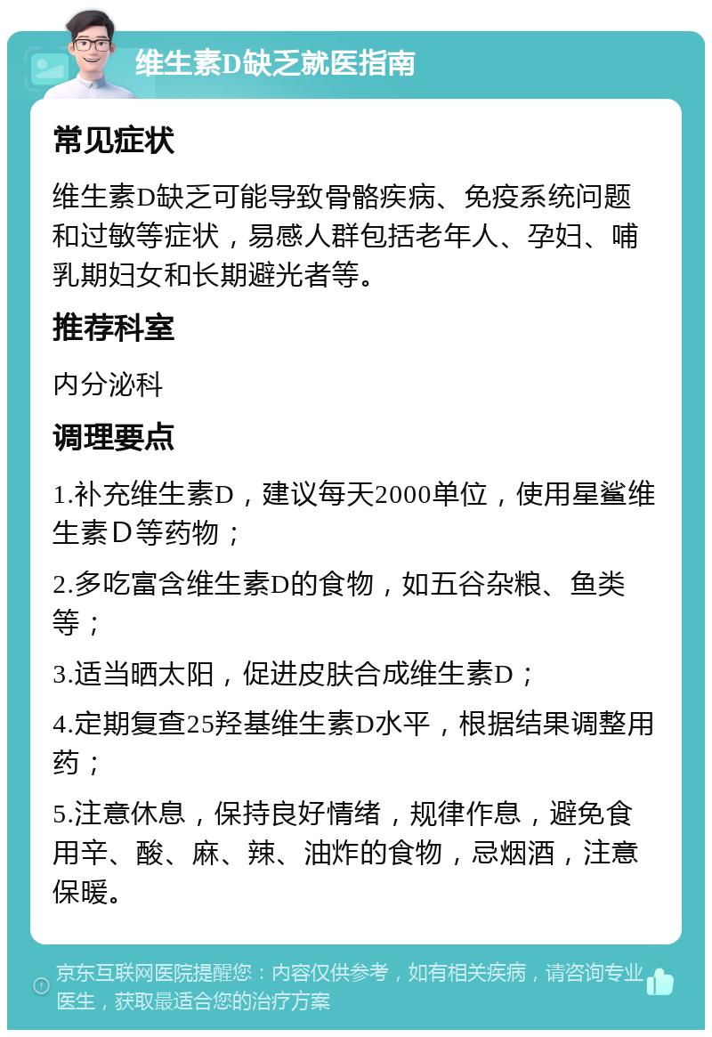 维生素D缺乏就医指南 常见症状 维生素D缺乏可能导致骨骼疾病、免疫系统问题和过敏等症状，易感人群包括老年人、孕妇、哺乳期妇女和长期避光者等。 推荐科室 内分泌科 调理要点 1.补充维生素D，建议每天2000单位，使用星鲨维生素Ｄ等药物； 2.多吃富含维生素D的食物，如五谷杂粮、鱼类等； 3.适当晒太阳，促进皮肤合成维生素D； 4.定期复查25羟基维生素D水平，根据结果调整用药； 5.注意休息，保持良好情绪，规律作息，避免食用辛、酸、麻、辣、油炸的食物，忌烟酒，注意保暖。