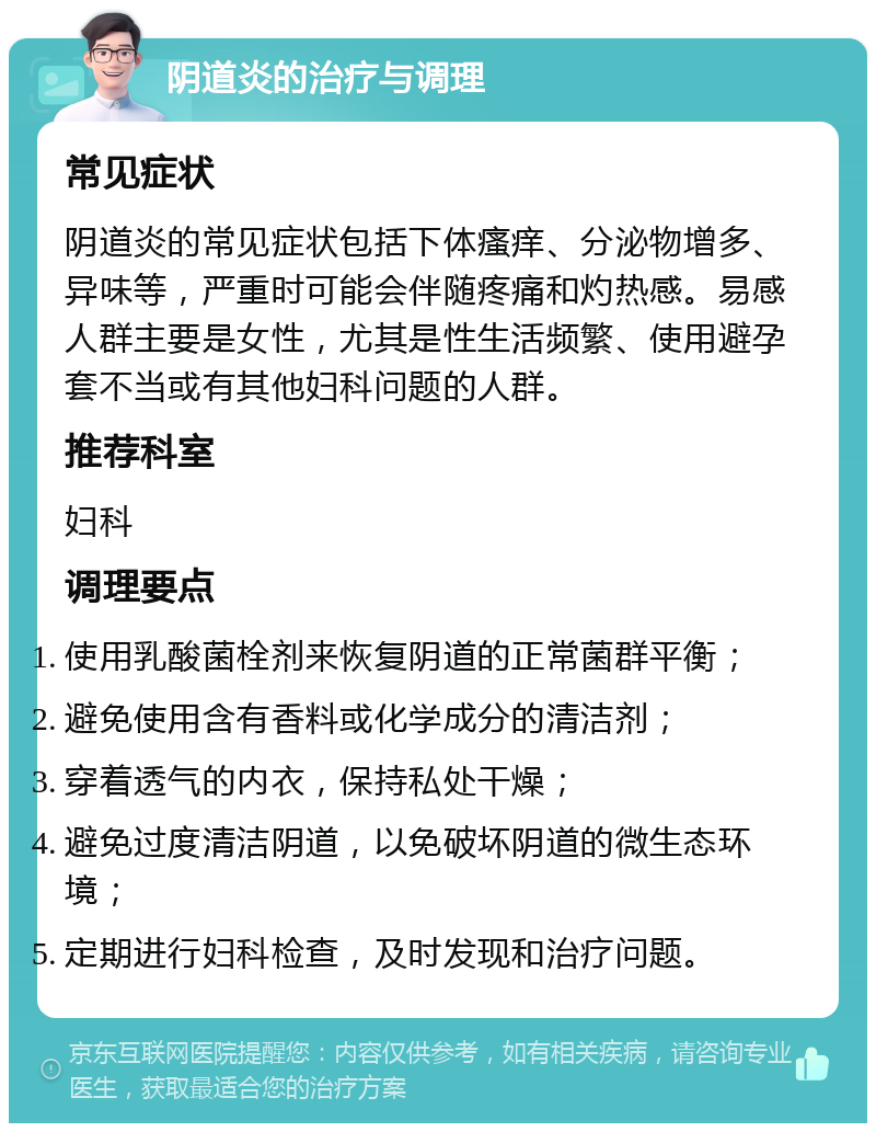 阴道炎的治疗与调理 常见症状 阴道炎的常见症状包括下体瘙痒、分泌物增多、异味等，严重时可能会伴随疼痛和灼热感。易感人群主要是女性，尤其是性生活频繁、使用避孕套不当或有其他妇科问题的人群。 推荐科室 妇科 调理要点 使用乳酸菌栓剂来恢复阴道的正常菌群平衡； 避免使用含有香料或化学成分的清洁剂； 穿着透气的内衣，保持私处干燥； 避免过度清洁阴道，以免破坏阴道的微生态环境； 定期进行妇科检查，及时发现和治疗问题。