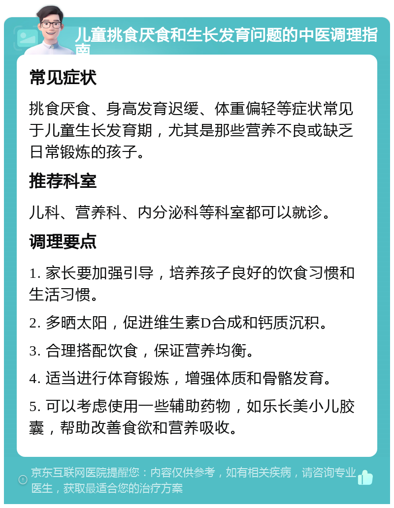 儿童挑食厌食和生长发育问题的中医调理指南 常见症状 挑食厌食、身高发育迟缓、体重偏轻等症状常见于儿童生长发育期，尤其是那些营养不良或缺乏日常锻炼的孩子。 推荐科室 儿科、营养科、内分泌科等科室都可以就诊。 调理要点 1. 家长要加强引导，培养孩子良好的饮食习惯和生活习惯。 2. 多晒太阳，促进维生素D合成和钙质沉积。 3. 合理搭配饮食，保证营养均衡。 4. 适当进行体育锻炼，增强体质和骨骼发育。 5. 可以考虑使用一些辅助药物，如乐长美小儿胶囊，帮助改善食欲和营养吸收。