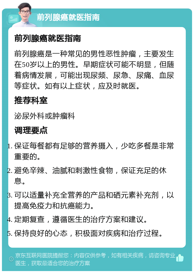 前列腺癌就医指南 前列腺癌就医指南 前列腺癌是一种常见的男性恶性肿瘤，主要发生在50岁以上的男性。早期症状可能不明显，但随着病情发展，可能出现尿频、尿急、尿痛、血尿等症状。如有以上症状，应及时就医。 推荐科室 泌尿外科或肿瘤科 调理要点 保证每餐都有足够的营养摄入，少吃多餐是非常重要的。 避免辛辣、油腻和刺激性食物，保证充足的休息。 可以适量补充全营养的产品和硒元素补充剂，以提高免疫力和抗癌能力。 定期复查，遵循医生的治疗方案和建议。 保持良好的心态，积极面对疾病和治疗过程。