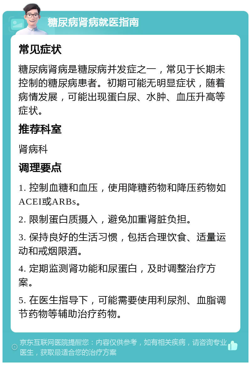 糖尿病肾病就医指南 常见症状 糖尿病肾病是糖尿病并发症之一，常见于长期未控制的糖尿病患者。初期可能无明显症状，随着病情发展，可能出现蛋白尿、水肿、血压升高等症状。 推荐科室 肾病科 调理要点 1. 控制血糖和血压，使用降糖药物和降压药物如ACEI或ARBs。 2. 限制蛋白质摄入，避免加重肾脏负担。 3. 保持良好的生活习惯，包括合理饮食、适量运动和戒烟限酒。 4. 定期监测肾功能和尿蛋白，及时调整治疗方案。 5. 在医生指导下，可能需要使用利尿剂、血脂调节药物等辅助治疗药物。