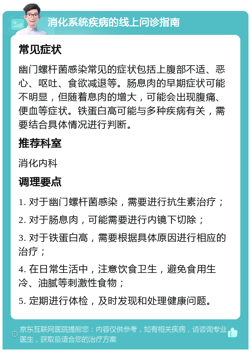 消化系统疾病的线上问诊指南 常见症状 幽门螺杆菌感染常见的症状包括上腹部不适、恶心、呕吐、食欲减退等。肠息肉的早期症状可能不明显，但随着息肉的增大，可能会出现腹痛、便血等症状。铁蛋白高可能与多种疾病有关，需要结合具体情况进行判断。 推荐科室 消化内科 调理要点 1. 对于幽门螺杆菌感染，需要进行抗生素治疗； 2. 对于肠息肉，可能需要进行内镜下切除； 3. 对于铁蛋白高，需要根据具体原因进行相应的治疗； 4. 在日常生活中，注意饮食卫生，避免食用生冷、油腻等刺激性食物； 5. 定期进行体检，及时发现和处理健康问题。