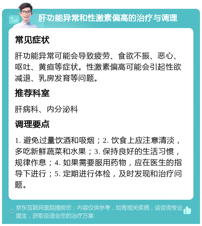 肝功能异常和性激素偏高的治疗与调理 常见症状 肝功能异常可能会导致疲劳、食欲不振、恶心、呕吐、黄疸等症状。性激素偏高可能会引起性欲减退、乳房发育等问题。 推荐科室 肝病科、内分泌科 调理要点 1. 避免过量饮酒和吸烟；2. 饮食上应注意清淡，多吃新鲜蔬菜和水果；3. 保持良好的生活习惯，规律作息；4. 如果需要服用药物，应在医生的指导下进行；5. 定期进行体检，及时发现和治疗问题。