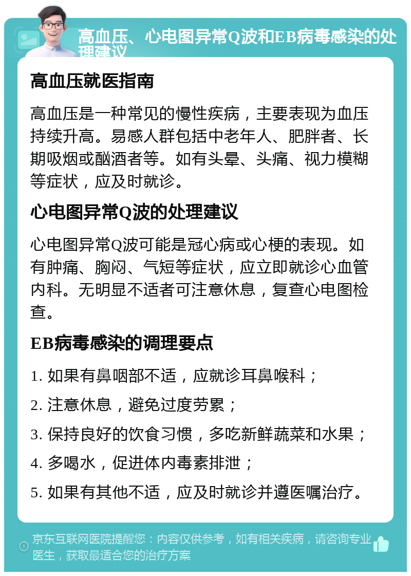 高血压、心电图异常Q波和EB病毒感染的处理建议 高血压就医指南 高血压是一种常见的慢性疾病，主要表现为血压持续升高。易感人群包括中老年人、肥胖者、长期吸烟或酗酒者等。如有头晕、头痛、视力模糊等症状，应及时就诊。 心电图异常Q波的处理建议 心电图异常Q波可能是冠心病或心梗的表现。如有肿痛、胸闷、气短等症状，应立即就诊心血管内科。无明显不适者可注意休息，复查心电图检查。 EB病毒感染的调理要点 1. 如果有鼻咽部不适，应就诊耳鼻喉科； 2. 注意休息，避免过度劳累； 3. 保持良好的饮食习惯，多吃新鲜蔬菜和水果； 4. 多喝水，促进体内毒素排泄； 5. 如果有其他不适，应及时就诊并遵医嘱治疗。