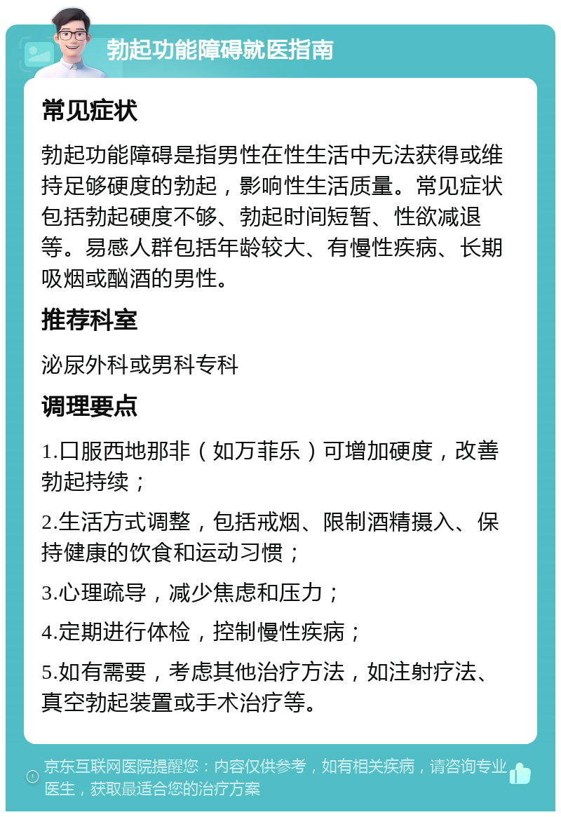 勃起功能障碍就医指南 常见症状 勃起功能障碍是指男性在性生活中无法获得或维持足够硬度的勃起，影响性生活质量。常见症状包括勃起硬度不够、勃起时间短暂、性欲减退等。易感人群包括年龄较大、有慢性疾病、长期吸烟或酗酒的男性。 推荐科室 泌尿外科或男科专科 调理要点 1.口服西地那非（如万菲乐）可增加硬度，改善勃起持续； 2.生活方式调整，包括戒烟、限制酒精摄入、保持健康的饮食和运动习惯； 3.心理疏导，减少焦虑和压力； 4.定期进行体检，控制慢性疾病； 5.如有需要，考虑其他治疗方法，如注射疗法、真空勃起装置或手术治疗等。