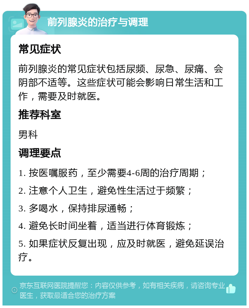 前列腺炎的治疗与调理 常见症状 前列腺炎的常见症状包括尿频、尿急、尿痛、会阴部不适等。这些症状可能会影响日常生活和工作，需要及时就医。 推荐科室 男科 调理要点 1. 按医嘱服药，至少需要4-6周的治疗周期； 2. 注意个人卫生，避免性生活过于频繁； 3. 多喝水，保持排尿通畅； 4. 避免长时间坐着，适当进行体育锻炼； 5. 如果症状反复出现，应及时就医，避免延误治疗。