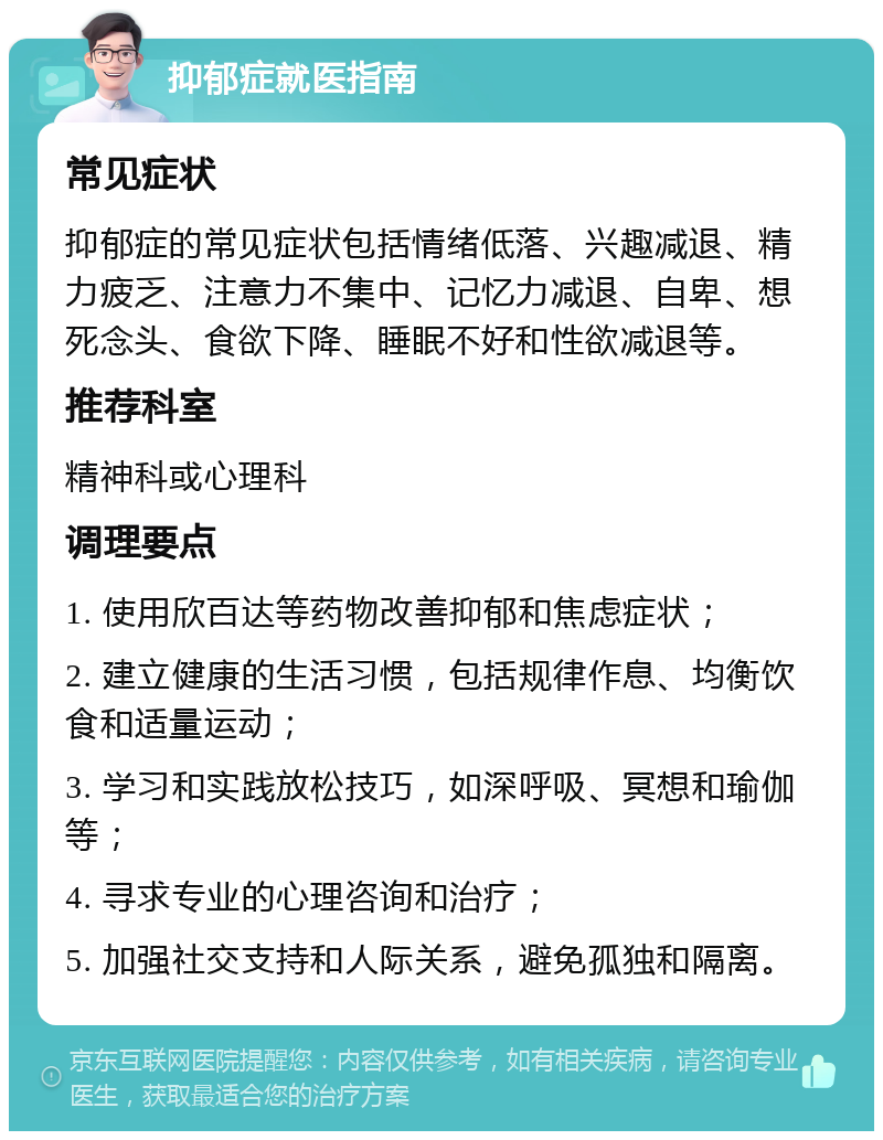 抑郁症就医指南 常见症状 抑郁症的常见症状包括情绪低落、兴趣减退、精力疲乏、注意力不集中、记忆力减退、自卑、想死念头、食欲下降、睡眠不好和性欲减退等。 推荐科室 精神科或心理科 调理要点 1. 使用欣百达等药物改善抑郁和焦虑症状； 2. 建立健康的生活习惯，包括规律作息、均衡饮食和适量运动； 3. 学习和实践放松技巧，如深呼吸、冥想和瑜伽等； 4. 寻求专业的心理咨询和治疗； 5. 加强社交支持和人际关系，避免孤独和隔离。