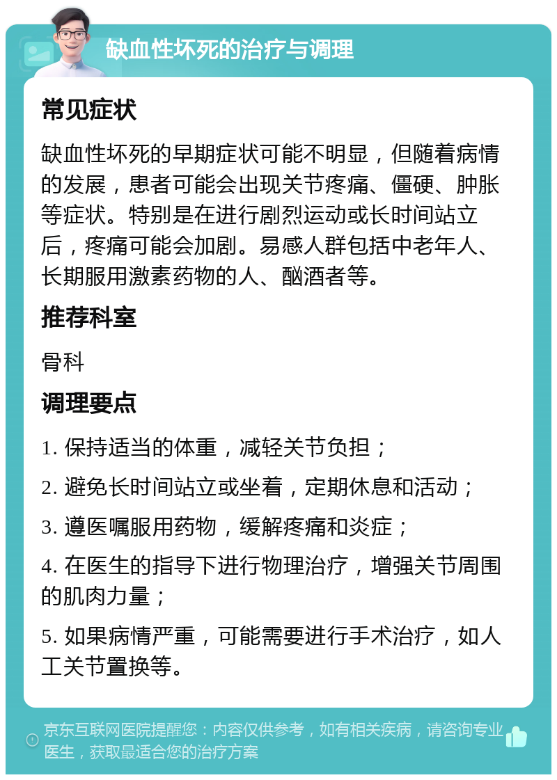 缺血性坏死的治疗与调理 常见症状 缺血性坏死的早期症状可能不明显，但随着病情的发展，患者可能会出现关节疼痛、僵硬、肿胀等症状。特别是在进行剧烈运动或长时间站立后，疼痛可能会加剧。易感人群包括中老年人、长期服用激素药物的人、酗酒者等。 推荐科室 骨科 调理要点 1. 保持适当的体重，减轻关节负担； 2. 避免长时间站立或坐着，定期休息和活动； 3. 遵医嘱服用药物，缓解疼痛和炎症； 4. 在医生的指导下进行物理治疗，增强关节周围的肌肉力量； 5. 如果病情严重，可能需要进行手术治疗，如人工关节置换等。