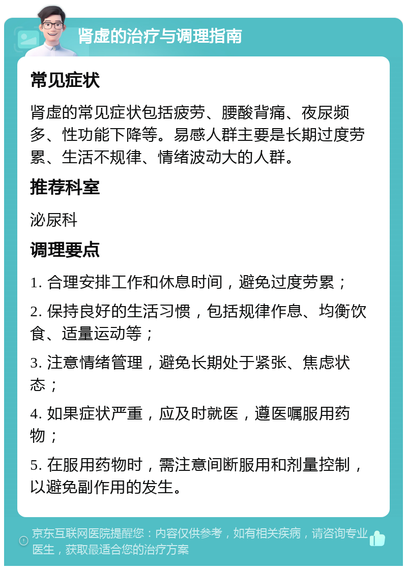 肾虚的治疗与调理指南 常见症状 肾虚的常见症状包括疲劳、腰酸背痛、夜尿频多、性功能下降等。易感人群主要是长期过度劳累、生活不规律、情绪波动大的人群。 推荐科室 泌尿科 调理要点 1. 合理安排工作和休息时间，避免过度劳累； 2. 保持良好的生活习惯，包括规律作息、均衡饮食、适量运动等； 3. 注意情绪管理，避免长期处于紧张、焦虑状态； 4. 如果症状严重，应及时就医，遵医嘱服用药物； 5. 在服用药物时，需注意间断服用和剂量控制，以避免副作用的发生。