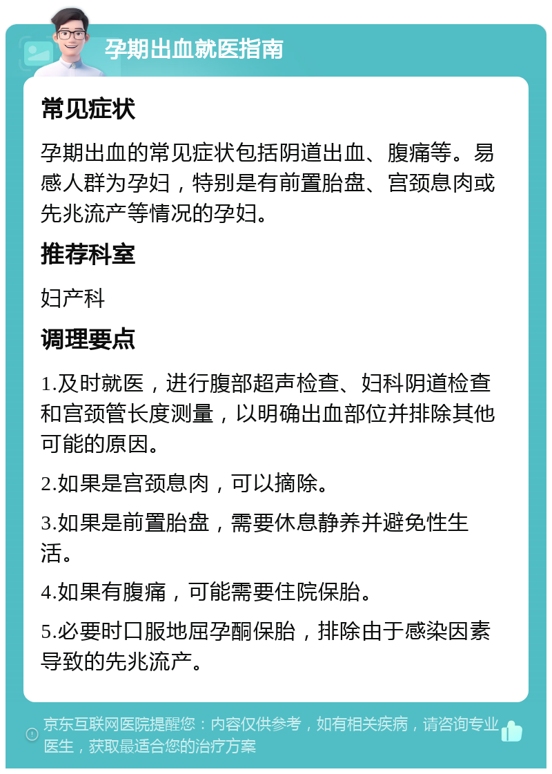 孕期出血就医指南 常见症状 孕期出血的常见症状包括阴道出血、腹痛等。易感人群为孕妇，特别是有前置胎盘、宫颈息肉或先兆流产等情况的孕妇。 推荐科室 妇产科 调理要点 1.及时就医，进行腹部超声检查、妇科阴道检查和宫颈管长度测量，以明确出血部位并排除其他可能的原因。 2.如果是宫颈息肉，可以摘除。 3.如果是前置胎盘，需要休息静养并避免性生活。 4.如果有腹痛，可能需要住院保胎。 5.必要时口服地屈孕酮保胎，排除由于感染因素导致的先兆流产。