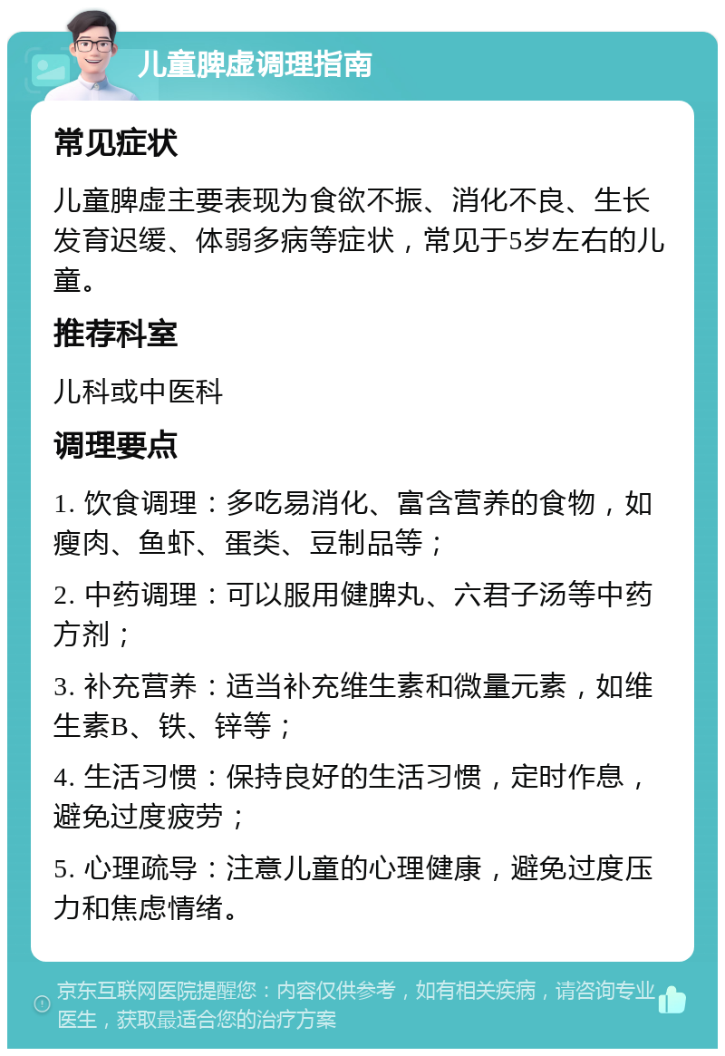 儿童脾虚调理指南 常见症状 儿童脾虚主要表现为食欲不振、消化不良、生长发育迟缓、体弱多病等症状，常见于5岁左右的儿童。 推荐科室 儿科或中医科 调理要点 1. 饮食调理：多吃易消化、富含营养的食物，如瘦肉、鱼虾、蛋类、豆制品等； 2. 中药调理：可以服用健脾丸、六君子汤等中药方剂； 3. 补充营养：适当补充维生素和微量元素，如维生素B、铁、锌等； 4. 生活习惯：保持良好的生活习惯，定时作息，避免过度疲劳； 5. 心理疏导：注意儿童的心理健康，避免过度压力和焦虑情绪。