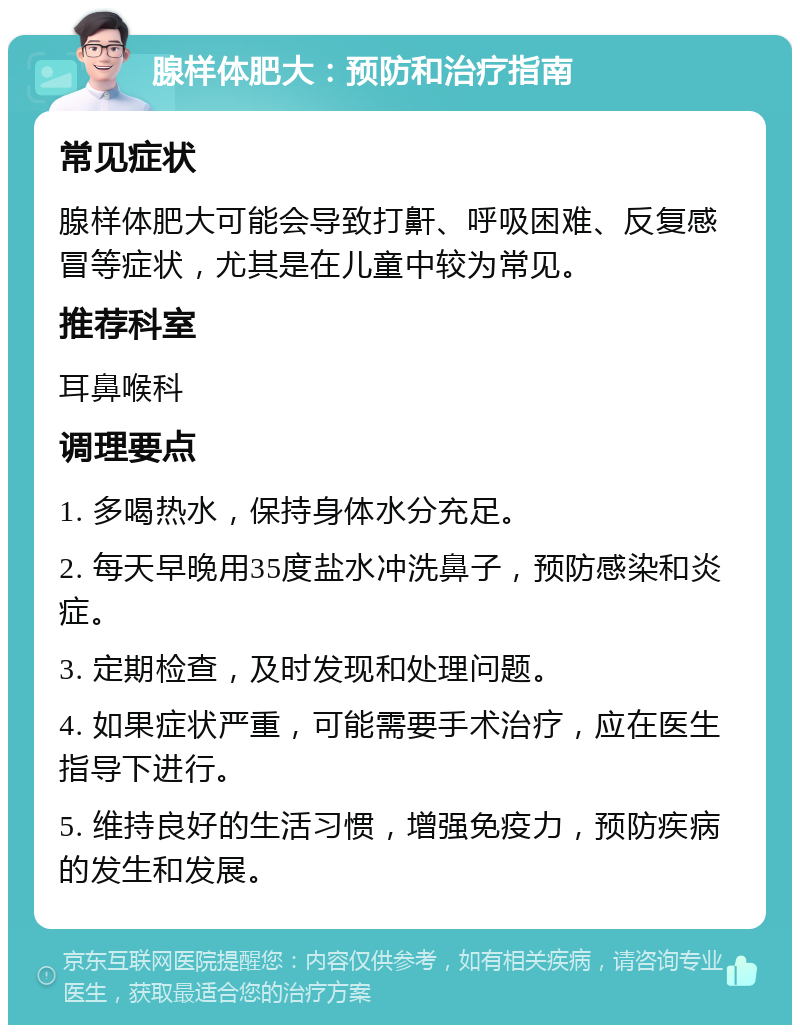 腺样体肥大：预防和治疗指南 常见症状 腺样体肥大可能会导致打鼾、呼吸困难、反复感冒等症状，尤其是在儿童中较为常见。 推荐科室 耳鼻喉科 调理要点 1. 多喝热水，保持身体水分充足。 2. 每天早晚用35度盐水冲洗鼻子，预防感染和炎症。 3. 定期检查，及时发现和处理问题。 4. 如果症状严重，可能需要手术治疗，应在医生指导下进行。 5. 维持良好的生活习惯，增强免疫力，预防疾病的发生和发展。