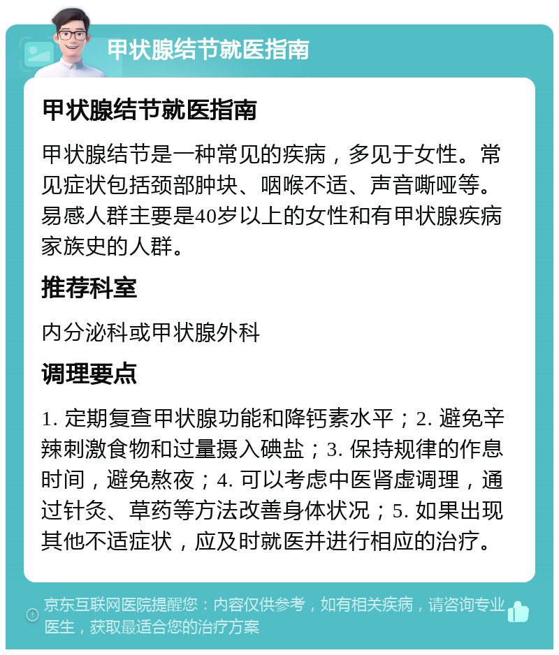 甲状腺结节就医指南 甲状腺结节就医指南 甲状腺结节是一种常见的疾病，多见于女性。常见症状包括颈部肿块、咽喉不适、声音嘶哑等。易感人群主要是40岁以上的女性和有甲状腺疾病家族史的人群。 推荐科室 内分泌科或甲状腺外科 调理要点 1. 定期复查甲状腺功能和降钙素水平；2. 避免辛辣刺激食物和过量摄入碘盐；3. 保持规律的作息时间，避免熬夜；4. 可以考虑中医肾虚调理，通过针灸、草药等方法改善身体状况；5. 如果出现其他不适症状，应及时就医并进行相应的治疗。