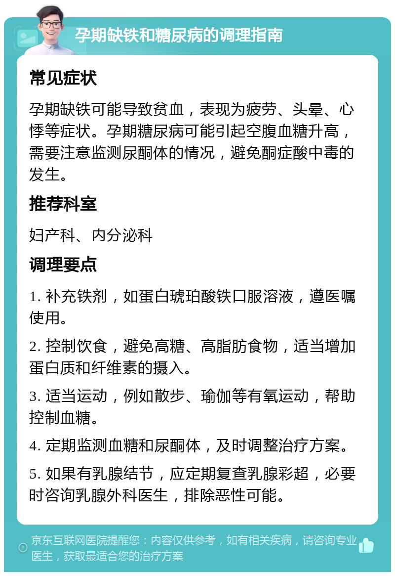 孕期缺铁和糖尿病的调理指南 常见症状 孕期缺铁可能导致贫血，表现为疲劳、头晕、心悸等症状。孕期糖尿病可能引起空腹血糖升高，需要注意监测尿酮体的情况，避免酮症酸中毒的发生。 推荐科室 妇产科、内分泌科 调理要点 1. 补充铁剂，如蛋白琥珀酸铁口服溶液，遵医嘱使用。 2. 控制饮食，避免高糖、高脂肪食物，适当增加蛋白质和纤维素的摄入。 3. 适当运动，例如散步、瑜伽等有氧运动，帮助控制血糖。 4. 定期监测血糖和尿酮体，及时调整治疗方案。 5. 如果有乳腺结节，应定期复查乳腺彩超，必要时咨询乳腺外科医生，排除恶性可能。