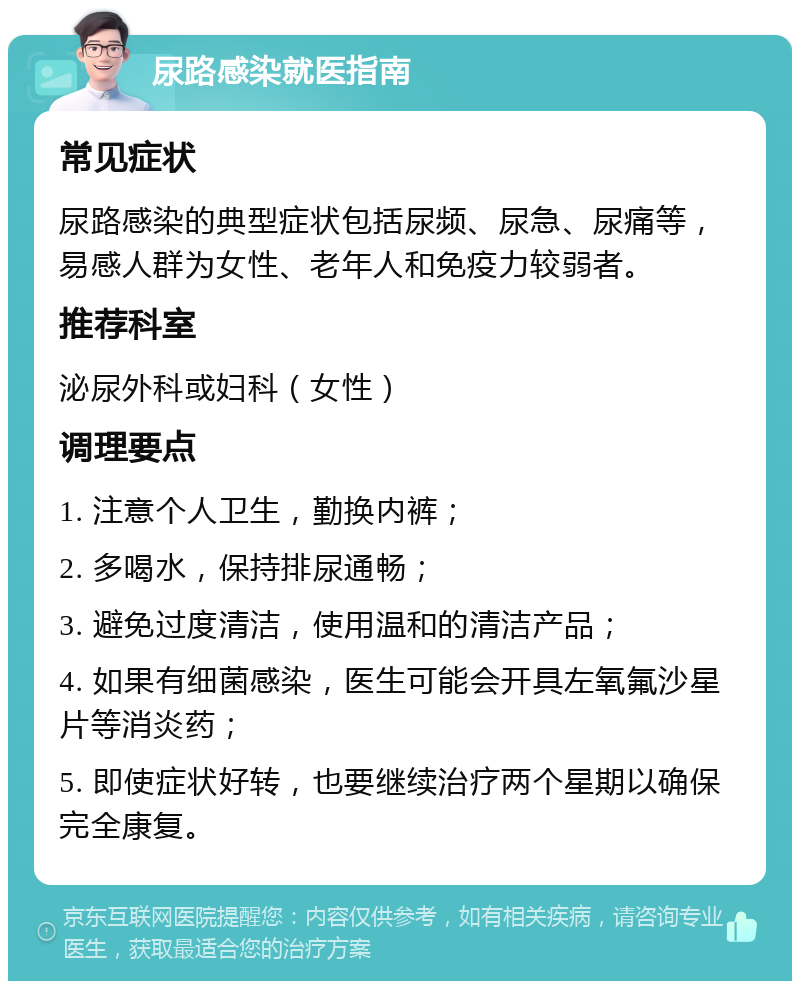 尿路感染就医指南 常见症状 尿路感染的典型症状包括尿频、尿急、尿痛等，易感人群为女性、老年人和免疫力较弱者。 推荐科室 泌尿外科或妇科（女性） 调理要点 1. 注意个人卫生，勤换内裤； 2. 多喝水，保持排尿通畅； 3. 避免过度清洁，使用温和的清洁产品； 4. 如果有细菌感染，医生可能会开具左氧氟沙星片等消炎药； 5. 即使症状好转，也要继续治疗两个星期以确保完全康复。