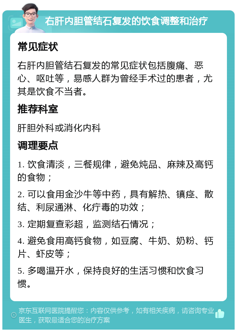 右肝内胆管结石复发的饮食调整和治疗 常见症状 右肝内胆管结石复发的常见症状包括腹痛、恶心、呕吐等，易感人群为曾经手术过的患者，尤其是饮食不当者。 推荐科室 肝胆外科或消化内科 调理要点 1. 饮食清淡，三餐规律，避免炖品、麻辣及高钙的食物； 2. 可以食用金沙牛等中药，具有解热、镇痉、散结、利尿通淋、化疔毒的功效； 3. 定期复查彩超，监测结石情况； 4. 避免食用高钙食物，如豆腐、牛奶、奶粉、钙片、虾皮等； 5. 多喝温开水，保持良好的生活习惯和饮食习惯。