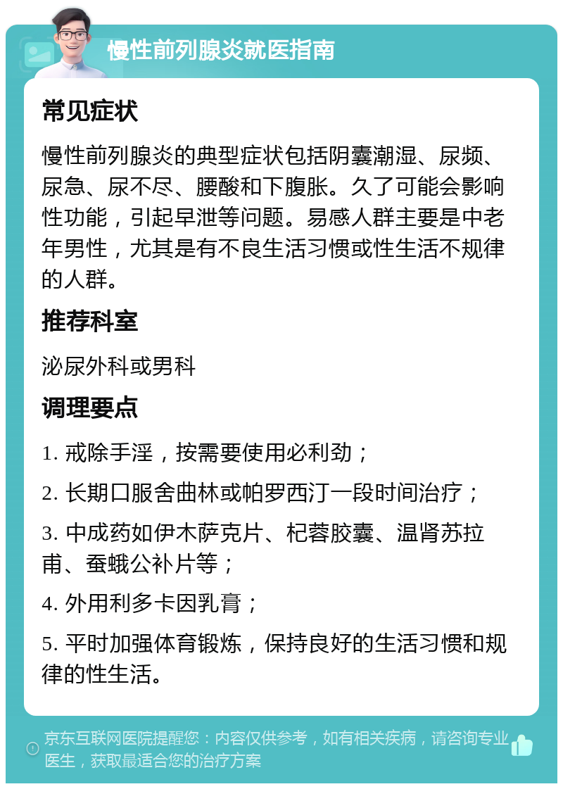 慢性前列腺炎就医指南 常见症状 慢性前列腺炎的典型症状包括阴囊潮湿、尿频、尿急、尿不尽、腰酸和下腹胀。久了可能会影响性功能，引起早泄等问题。易感人群主要是中老年男性，尤其是有不良生活习惯或性生活不规律的人群。 推荐科室 泌尿外科或男科 调理要点 1. 戒除手淫，按需要使用必利劲； 2. 长期口服舍曲林或帕罗西汀一段时间治疗； 3. 中成药如伊木萨克片、杞蓉胶囊、温肾苏拉甫、蚕蛾公补片等； 4. 外用利多卡因乳膏； 5. 平时加强体育锻炼，保持良好的生活习惯和规律的性生活。