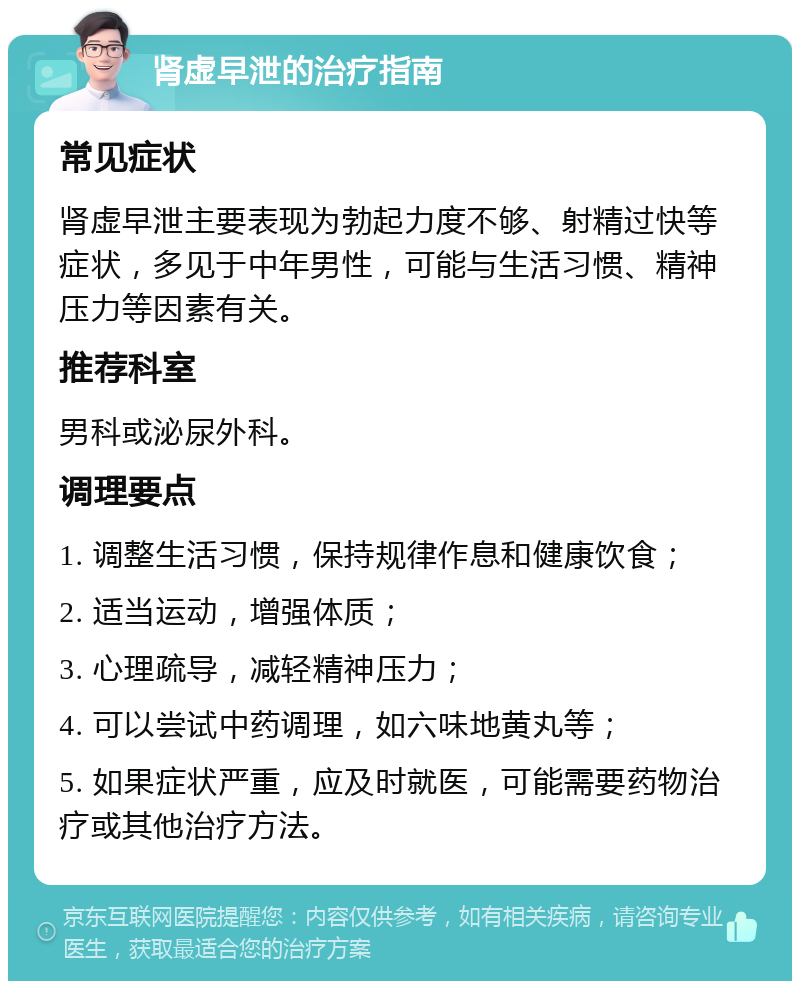 肾虚早泄的治疗指南 常见症状 肾虚早泄主要表现为勃起力度不够、射精过快等症状，多见于中年男性，可能与生活习惯、精神压力等因素有关。 推荐科室 男科或泌尿外科。 调理要点 1. 调整生活习惯，保持规律作息和健康饮食； 2. 适当运动，增强体质； 3. 心理疏导，减轻精神压力； 4. 可以尝试中药调理，如六味地黄丸等； 5. 如果症状严重，应及时就医，可能需要药物治疗或其他治疗方法。