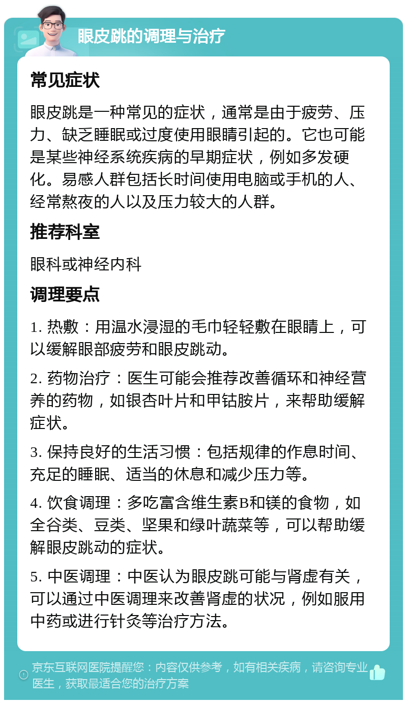 眼皮跳的调理与治疗 常见症状 眼皮跳是一种常见的症状，通常是由于疲劳、压力、缺乏睡眠或过度使用眼睛引起的。它也可能是某些神经系统疾病的早期症状，例如多发硬化。易感人群包括长时间使用电脑或手机的人、经常熬夜的人以及压力较大的人群。 推荐科室 眼科或神经内科 调理要点 1. 热敷：用温水浸湿的毛巾轻轻敷在眼睛上，可以缓解眼部疲劳和眼皮跳动。 2. 药物治疗：医生可能会推荐改善循环和神经营养的药物，如银杏叶片和甲钴胺片，来帮助缓解症状。 3. 保持良好的生活习惯：包括规律的作息时间、充足的睡眠、适当的休息和减少压力等。 4. 饮食调理：多吃富含维生素B和镁的食物，如全谷类、豆类、坚果和绿叶蔬菜等，可以帮助缓解眼皮跳动的症状。 5. 中医调理：中医认为眼皮跳可能与肾虚有关，可以通过中医调理来改善肾虚的状况，例如服用中药或进行针灸等治疗方法。