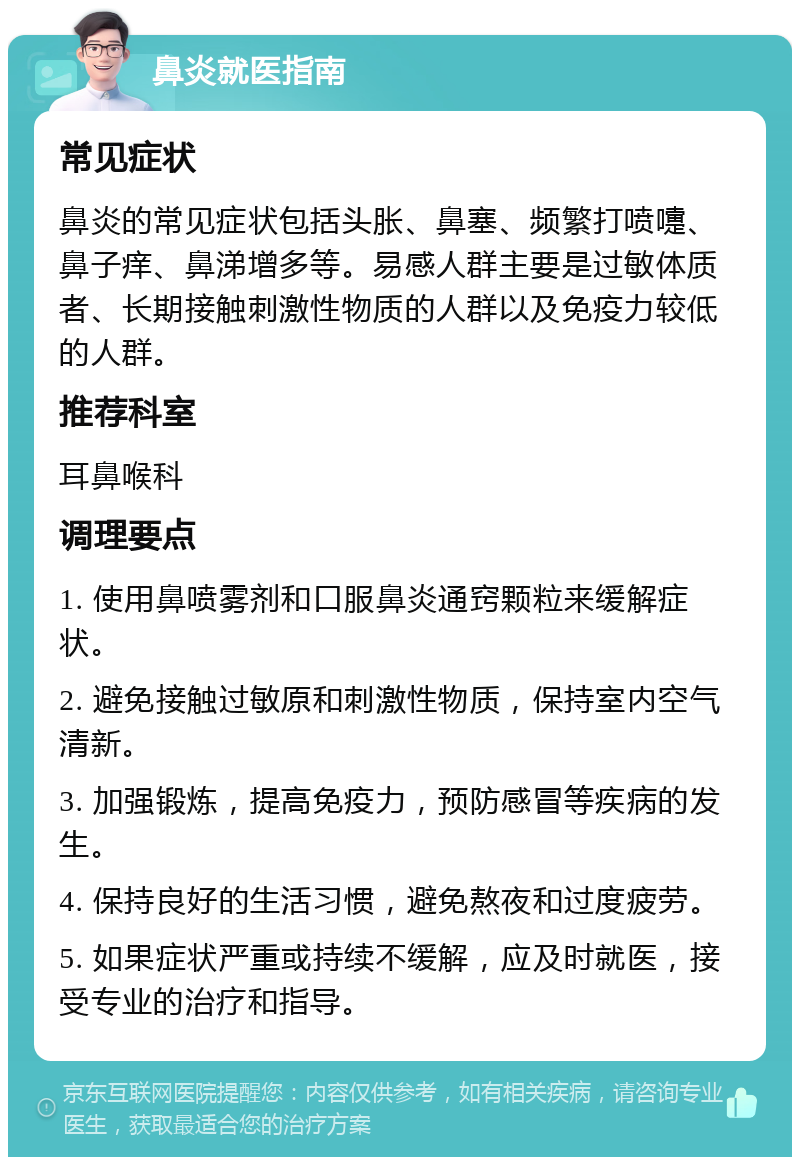 鼻炎就医指南 常见症状 鼻炎的常见症状包括头胀、鼻塞、频繁打喷嚏、鼻子痒、鼻涕增多等。易感人群主要是过敏体质者、长期接触刺激性物质的人群以及免疫力较低的人群。 推荐科室 耳鼻喉科 调理要点 1. 使用鼻喷雾剂和口服鼻炎通窍颗粒来缓解症状。 2. 避免接触过敏原和刺激性物质，保持室内空气清新。 3. 加强锻炼，提高免疫力，预防感冒等疾病的发生。 4. 保持良好的生活习惯，避免熬夜和过度疲劳。 5. 如果症状严重或持续不缓解，应及时就医，接受专业的治疗和指导。