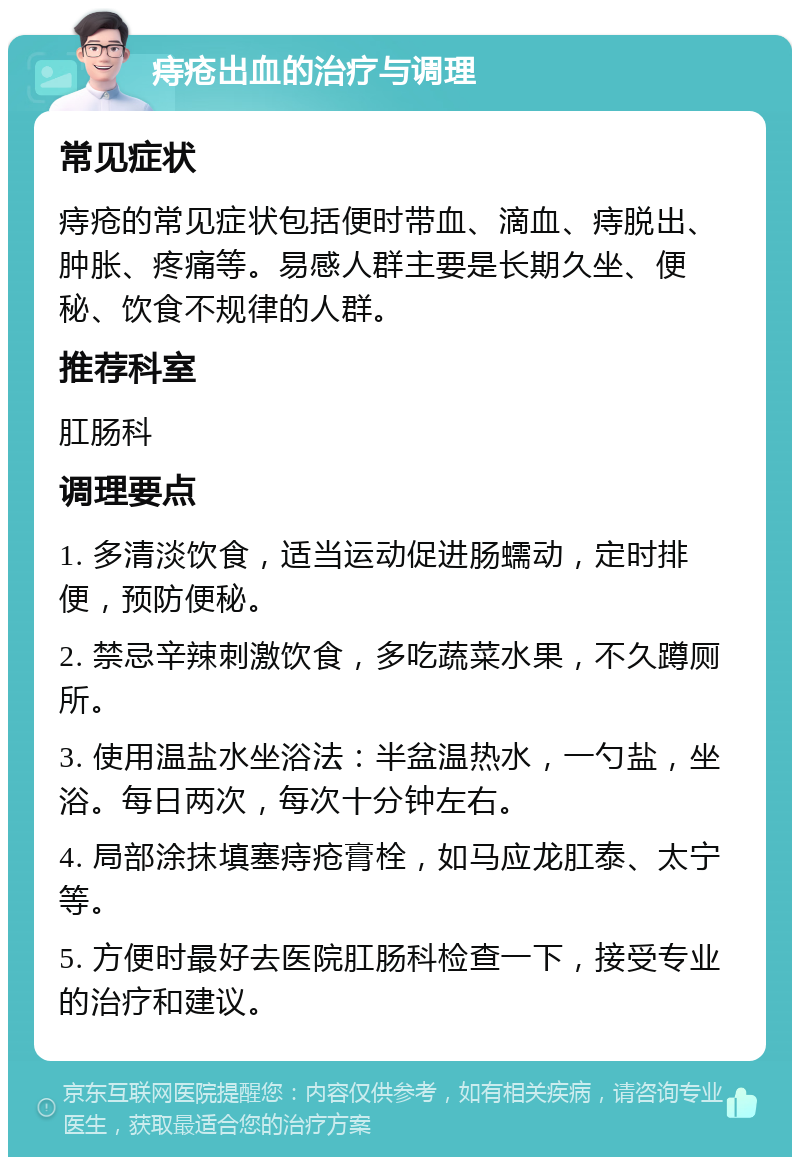 痔疮出血的治疗与调理 常见症状 痔疮的常见症状包括便时带血、滴血、痔脱出、肿胀、疼痛等。易感人群主要是长期久坐、便秘、饮食不规律的人群。 推荐科室 肛肠科 调理要点 1. 多清淡饮食，适当运动促进肠蠕动，定时排便，预防便秘。 2. 禁忌辛辣刺激饮食，多吃蔬菜水果，不久蹲厕所。 3. 使用温盐水坐浴法：半盆温热水，一勺盐，坐浴。每日两次，每次十分钟左右。 4. 局部涂抹填塞痔疮膏栓，如马应龙肛泰、太宁等。 5. 方便时最好去医院肛肠科检查一下，接受专业的治疗和建议。