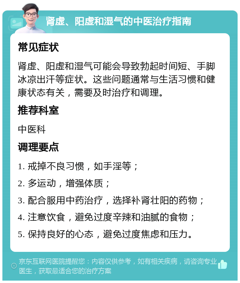 肾虚、阳虚和湿气的中医治疗指南 常见症状 肾虚、阳虚和湿气可能会导致勃起时间短、手脚冰凉出汗等症状。这些问题通常与生活习惯和健康状态有关，需要及时治疗和调理。 推荐科室 中医科 调理要点 1. 戒掉不良习惯，如手淫等； 2. 多运动，增强体质； 3. 配合服用中药治疗，选择补肾壮阳的药物； 4. 注意饮食，避免过度辛辣和油腻的食物； 5. 保持良好的心态，避免过度焦虑和压力。