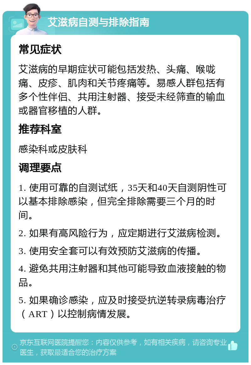 艾滋病自测与排除指南 常见症状 艾滋病的早期症状可能包括发热、头痛、喉咙痛、皮疹、肌肉和关节疼痛等。易感人群包括有多个性伴侣、共用注射器、接受未经筛查的输血或器官移植的人群。 推荐科室 感染科或皮肤科 调理要点 1. 使用可靠的自测试纸，35天和40天自测阴性可以基本排除感染，但完全排除需要三个月的时间。 2. 如果有高风险行为，应定期进行艾滋病检测。 3. 使用安全套可以有效预防艾滋病的传播。 4. 避免共用注射器和其他可能导致血液接触的物品。 5. 如果确诊感染，应及时接受抗逆转录病毒治疗（ART）以控制病情发展。