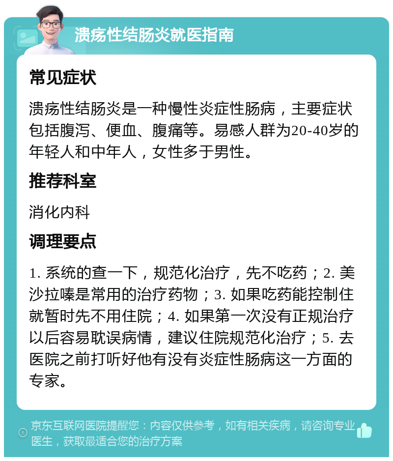 溃疡性结肠炎就医指南 常见症状 溃疡性结肠炎是一种慢性炎症性肠病，主要症状包括腹泻、便血、腹痛等。易感人群为20-40岁的年轻人和中年人，女性多于男性。 推荐科室 消化内科 调理要点 1. 系统的查一下，规范化治疗，先不吃药；2. 美沙拉嗪是常用的治疗药物；3. 如果吃药能控制住就暂时先不用住院；4. 如果第一次没有正规治疗以后容易耽误病情，建议住院规范化治疗；5. 去医院之前打听好他有没有炎症性肠病这一方面的专家。